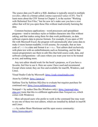 The source data you’ll add to a SQL database is typically stored in multiple
text files, often in a format called comma-separated values (CSV). You’ll
learn more about the CSV format in Chapter 5, in the section “Working
with Delimited Text Files,” but for now let’s make sure you have a text
editor that will let you open those files without inadvertently harming the
data.
Common business applications—word processors and spreadsheet
programs—tend to introduce styles or hidden characters into files without
asking, and that makes using them for data work problematic, as data
software expects data in precise formats. For example, if you open a CSV
file with Microsoft Excel, the program will automatically alter some data to
make it more human-readable; it will assume, for example, that an item
code of 3-09 is a date and format it as 9-Mar. Text editors deal exclusively
with plain text with no embellishments such as formatting, and for that
reason programmers use them to edit files that hold source code, data, and
software configurations—all cases where you want your text to be treated
as text, and nothing more.
Any text editor should work for the book’s purposes, so if you have a
favorite, feel free to use it. Here are some I have used and recommend.
Except where noted, they are free and available for macOS, Windows, and
Linux.
Visual Studio Code by Microsoft: https://code.visualstudio.com/
Atom by GitHub: https://atom.io/
Sublime Text by Sublime HQ (free to evaluate but requires purchase for
continued use): https://www.sublimetext.com/
Notepad++ by author Don Ho (Windows only): https://notepad-plus-
plus.org/ (note that this is a different application than Notepad.exe, which
comes with Windows)
More advanced users who prefer to work in the command line may want
to use one of these two text editors, which are installed by default in macOS
and Linux:
vim by author Bram Moolenaar and the open source community:
https://www.vim.org/
 