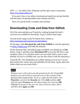GNU nano by author Chris Allegretta and the open source community:
https://www.nano-editor.org/
If you don’t have a text editor, download and install one and get familiar
with the basics of opening folders and working with files.
Next, let’s get the book’s example code and data.
Downloading Code and Data from GitHub
All of the code and data you’ll need for working through the book’s
exercises are available for download. To get it, follow these steps:
. Visit the book’s page on the No Starch Press website at
https://nostarch.com/practical-sql-2nd-edition/.
. On the page, click Download the code from GitHub to visit the repository
on https://github.com/ that holds the material.
. On the Practical SQL 2nd Edition page at GitHub, you should see a Code
button. Click it, and then select Download ZIP to save the ZIP file to your
computer. Place it in a location where you can easily find it, such as your
desktop. (If you’re a GitHub user, you can also clone or fork the repository.)
. Unzip the file. You should then see a folder named practical-sql-2-master
that contains the various files and subfolders for the book. Again, place this
folder where you can easily find it.
NOTE
Windows users will need to provide permission for the PostgreSQL
database you will install to read and write to the contents of the
practical-sql-2-master folder. To do so, right-click the folder, click
Properties, and click the Security tab. Click Edit and then Add.
Type the name Everyone into the object names box and click OK.
Highlight Everyone in the user list, select all boxes under Allow,
and then click Apply and OK.
 