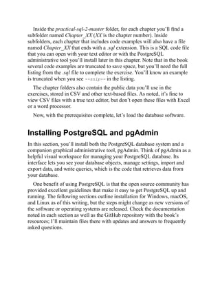 Inside the practical-sql-2-master folder, for each chapter you’ll find a
subfolder named Chapter_XX (XX is the chapter number). Inside
subfolders, each chapter that includes code examples will also have a file
named Chapter_XX that ends with a .sql extension. This is a SQL code file
that you can open with your text editor or with the PostgreSQL
administrative tool you’ll install later in this chapter. Note that in the book
several code examples are truncated to save space, but you’ll need the full
listing from the .sql file to complete the exercise. You’ll know an example
is truncated when you see --snip-- in the listing.
The chapter folders also contain the public data you’ll use in the
exercises, stored in CSV and other text-based files. As noted, it’s fine to
view CSV files with a true text editor, but don’t open these files with Excel
or a word processor.
Now, with the prerequisites complete, let’s load the database software.
Installing PostgreSQL and pgAdmin
In this section, you’ll install both the PostgreSQL database system and a
companion graphical administrative tool, pgAdmin. Think of pgAdmin as a
helpful visual workspace for managing your PostgreSQL database. Its
interface lets you see your database objects, manage settings, import and
export data, and write queries, which is the code that retrieves data from
your database.
One benefit of using PostgreSQL is that the open source community has
provided excellent guidelines that make it easy to get PostgreSQL up and
running. The following sections outline installation for Windows, macOS,
and Linux as of this writing, but the steps might change as new versions of
the software or operating systems are released. Check the documentation
noted in each section as well as the GitHub repository with the book’s
resources; I’ll maintain files there with updates and answers to frequently
asked questions.
 