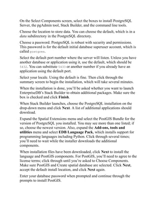 . On the Select Components screen, select the boxes to install PostgreSQL
Server, the pgAdmin tool, Stack Builder, and the command line tools.
. Choose the location to store data. You can choose the default, which is in a
data subdirectory in the PostgreSQL directory.
. Choose a password. PostgreSQL is robust with security and permissions.
This password is for the default initial database superuser account, which is
called postgres.
. Select the default port number where the server will listen. Unless you have
another database or application using it, use the default, which should be
5432. You can substitute 5433 or another number if you already have an
application using the default port.
. Select your locale. Using the default is fine. Then click through the
summary screen to begin the installation, which will take several minutes.
. When the installation is done, you’ll be asked whether you want to launch
EnterpriseDB’s Stack Builder to obtain additional packages. Make sure the
box is checked and click Finish.
. When Stack Builder launches, choose the PostgreSQL installation on the
drop-down menu and click Next. A list of additional applications should
download.
. Expand the Spatial Extensions menu and select the PostGIS Bundle for the
version of PostgreSQL you installed. You may see more than one listed; if
so, choose the newest version. Also, expand the Add-ons, tools and
utilities menu and select EDB Language Pack, which installs support for
programming languages including Python. Click through several times;
you’ll need to wait while the installer downloads the additional
components.
When installation files have been downloaded, click Next to install the
language and PostGIS components. For PostGIS, you’ll need to agree to the
license terms; click through until you’re asked to Choose Components.
Make sure PostGIS and Create spatial database are selected. Click Next,
accept the default install location, and click Next again.
. Enter your database password when prompted and continue through the
prompts to install PostGIS.
 