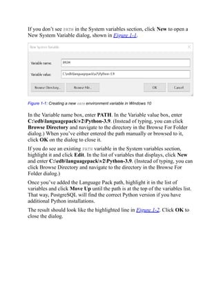 If you don’t see PATH in the System variables section, click New to open a
New System Variable dialog, shown in Figure 1-1.
Figure 1-1: Creating a new PATH environment variable in Windows 10
In the Variable name box, enter PATH. In the Variable value box, enter
C:edblanguagepackv2Python-3.9. (Instead of typing, you can click
Browse Directory and navigate to the directory in the Browse For Folder
dialog.) When you’ve either entered the path manually or browsed to it,
click OK on the dialog to close it.
. If you do see an existing PATH variable in the System variables section,
highlight it and click Edit. In the list of variables that displays, click New
and enter C:edblanguagepackv2Python-3.9. (Instead of typing, you can
click Browse Directory and navigate to the directory in the Browse For
Folder dialog.)
Once you’ve added the Language Pack path, highlight it in the list of
variables and click Move Up until the path is at the top of the variables list.
That way, PostgreSQL will find the correct Python version if you have
additional Python installations.
The result should look like the highlighted line in Figure 1-2. Click OK to
close the dialog.
 