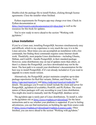 . Double-click the package file to install Python, clicking through license
agreements. Close the installer when finished.
Python requirements for Postgres.app may change over time. Check its
Python documentation at
https://postgresapp.com/documentation/plpython.html as well as the
resources for this book for updates.
You’re now ready to move ahead to the section “Working with
pgAdmin.”
Linux Installation
If you’re a Linux user, installing PostgreSQL becomes simultaneously easy
and difficult, which in my experience is very much the way it is in the
Linux universe. Most times you can accomplish an installation with a few
commands, but finding those commands requires some Internet sleuth
work. Thankfully, most popular Linux distributions—including Ubuntu,
Debian, and CentOS—bundle PostgreSQL in their standard package.
However, some distributions stay on top of updates more than others, so
there’s a chance the PostgreSQL you have downloaded may not be the
latest. The best path is to consult your distribution’s documentation for the
best way to install PostgreSQL if it’s not already included or if you want to
upgrade to a more recent version.
Alternatively, the PostgreSQL project maintains complete up-to-date
package repositories for Red Hat variants, Debian, and Ubuntu. Visit
https://yum.postgresql.org/ and https://wiki.postgresql.org/wiki/Apt for
details. The packages you’ll want to install include the client and server for
PostgreSQL, pgAdmin (if available), PostGIS, and PL/Python. The exact
names of these packages will vary according to your Linux distribution.
You might also need to manually start the PostgreSQL database server.
The pgAdmin app is rarely part of Linux distributions. To install it, refer
to the pgAdmin site at https://www.pgadmin.org/download/ for the latest
instructions and to see whether your platform is supported. If you’re feeling
adventurous, you can find instructions on building the app from source code
at https://www.pgadmin.org/download/pgadmin-4-source-code/. Once
finished, you can move ahead to the section “Working with pgAdmin.”
 