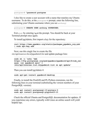 postgres=# password postgres
I also like to create a user account with a name that matches my Ubuntu
username. To do this, at the postgres=# prompt, enter the following line,
substituting your Ubuntu username where you see anthony:
postgres=# CREATE USER anthony SUPERUSER;
Exit psql by entering q at the prompt. You should be back at your
Terminal prompt once again.
To install pgAdmin, first import a key for the repository:
curl https://www.pgadmin.org/static/packages_pgadmin_org.pub
| sudo apt-key add
Next, run this single line to create the file
/etc/apt/sources.list.d/pgadmin4.list and update package lists:
sudo sh -c 'echo "deb
https://ftp.postgresql.org/pub/pgadmin/pgadmin4/apt/$(lsb_rel
ease -cs) pgadmin4 main" >
/etc/apt/sources.list.d/pgadmin4.list && apt update'
Then you can install pgAdmin 4:
sudo apt-get install pgadmin4-desktop
Finally, to install the PostGIS and PL/Python extensions, run the
following lines in your terminal (substituting the version numbers of your
PostgreSQL version):
sudo apt install postgresql-13-postgis-3
sudo apt install postgresql-plpython3-13
Check the official Ubuntu and PostgreSQL documentation for updates. If
you experience any errors, typically with Linux an online search will yield
helpful tips.
 