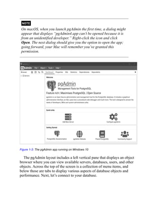 NOTE
On macOS, when you launch pgAdmin the first time, a dialog might
appear that displays “pgAdmin4.app can’t be opened because it is
from an unidentified developer.” Right-click the icon and click
Open. The next dialog should give you the option to open the app;
going forward, your Mac will remember you’ve granted this
permission.
Figure 1-3: The pgAdmin app running on Windows 10
The pgAdmin layout includes a left vertical pane that displays an object
browser where you can view available servers, databases, users, and other
objects. Across the top of the screen is a collection of menu items, and
below those are tabs to display various aspects of database objects and
performance. Next, let’s connect to your database.
 