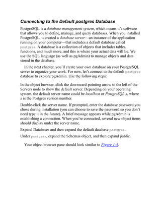 Connecting to the Default postgres Database
PostgreSQL is a database management system, which means it’s software
that allows you to define, manage, and query databases. When you installed
PostgreSQL, it created a database server—an instance of the application
running on your computer—that includes a default database called
postgres. A database is a collection of objects that includes tables,
functions, and much more, and this is where your actual data will lie. We
use the SQL language (as well as pgAdmin) to manage objects and data
stored in the database.
In the next chapter, you’ll create your own database on your PostgreSQL
server to organize your work. For now, let’s connect to the default postgres
database to explore pgAdmin. Use the following steps:
. In the object browser, click the downward-pointing arrow to the left of the
Servers node to show the default server. Depending on your operating
system, the default server name could be localhost or PostgreSQL x, where
x is the Postgres version number.
. Double-click the server name. If prompted, enter the database password you
chose during installation (you can choose to save the password so you don’t
need type it in the future). A brief message appears while pgAdmin is
establishing a connection. When you’re connected, several new object items
should display under the server name.
. Expand Databases and then expand the default database postgres.
. Under postgres, expand the Schemas object, and then expand public.
Your object browser pane should look similar to Figure 1-4.
 