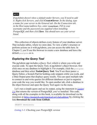NOTE
If pgAdmin doesn’t show a default under Servers, you’ll need to add
it. Right-click Servers, and click Create▶Server. In the dialog, type
a name for your server in the General tab. On the Connection tab,
in the Host name/address box, enter localhost. Fill in your
username and the password you supplied when installing
PostgreSQL and then click Save. You should now see your server
listed.
This collection of objects defines every feature of your database server.
That includes tables, where we store data. To view a table’s structure or
perform actions on it with pgAdmin, you can access the table here. In
Chapter 2, you’ll use this browser to create a new database and leave the
default postgres as is.
Exploring the Query Tool
The pgAdmin app includes a Query Tool, which is where you write and
execute code. To open the Query Tool, in pgAdmin’s object browser, first
click once on any database to highlight it. For example, click the postgres
database and then select Tools▶Query Tool. You’ll see three panes: a
Query Editor, a Scratch Pad for holding code snippets while you work, and
a Data Output pane that displays query results. You can open multiple tabs
to connect to and write queries for different databases or just to organize
your code the way you would like. To open another tab, click a database in
the object browser and open the Query Tool again via the menu.
Let’s run a simple query and see its output, using the statement in Listing
1-1 that returns the version of PostgreSQL you’ve installed. This code,
along with all the examples in this book, is available for download via the
resources at https://nostarch.com/practical-sql-2nd-edition/ by clicking the
link Download the code from GitHub.
SELECT version();
Listing 1-1: Checking your PostgreSQL version
 