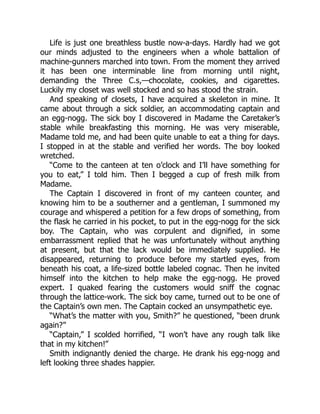 Life is just one breathless bustle now-a-days. Hardly had we got
our minds adjusted to the engineers when a whole battalion of
machine-gunners marched into town. From the moment they arrived
it has been one interminable line from morning until night,
demanding the Three C.s,—chocolate, cookies, and cigarettes.
Luckily my closet was well stocked and so has stood the strain.
And speaking of closets, I have acquired a skeleton in mine. It
came about through a sick soldier, an accommodating captain and
an egg-nogg. The sick boy I discovered in Madame the Caretaker’s
stable while breakfasting this morning. He was very miserable,
Madame told me, and had been quite unable to eat a thing for days.
I stopped in at the stable and verified her words. The boy looked
wretched.
“Come to the canteen at ten o’clock and I’ll have something for
you to eat,” I told him. Then I begged a cup of fresh milk from
Madame.
The Captain I discovered in front of my canteen counter, and
knowing him to be a southerner and a gentleman, I summoned my
courage and whispered a petition for a few drops of something, from
the flask he carried in his pocket, to put in the egg-nogg for the sick
boy. The Captain, who was corpulent and dignified, in some
embarrassment replied that he was unfortunately without anything
at present, but that the lack would be immediately supplied. He
disappeared, returning to produce before my startled eyes, from
beneath his coat, a life-sized bottle labeled cognac. Then he invited
himself into the kitchen to help make the egg-nogg. He proved
expert. I quaked fearing the customers would sniff the cognac
through the lattice-work. The sick boy came, turned out to be one of
the Captain’s own men. The Captain cocked an unsympathetic eye.
“What’s the matter with you, Smith?” he questioned, “been drunk
again?”
“Captain,” I scolded horrified, “I won’t have any rough talk like
that in my kitchen!”
Smith indignantly denied the charge. He drank his egg-nogg and
left looking three shades happier.
 