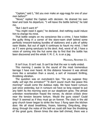 “Captain,” said I, “did you ever make an egg-nogg for one of your
men before?”
“Never,” replied the Captain with decision. He drained his own
bowl and took his departure. “I will leave the bottle behind,” he told
me.
“But I don’t want it!”
“You might need it again,” he declared. And nothing could induce
him to change his mind.
That bottle weighs on my conscience like a crime. I have hidden
the guilty thing in a corner of the store-room shelf behind some
perfectly innocent-looking bundles of stationery and a pile of safety
razor blades. But out of sight it continues to haunt my mind. I feel
as if I were giving sanctuary to the devil. And, worst of all, I have a
vision of coming into the hut some day to find that the bottle has
been discovered and the whole Y. M. C. A. is on a jag.
Mauvages, November 11.
It isn’t true. It isn’t real. It can’t be that the war is really ended.
This morning I awoke to the sound of the most tremendous
barrage I have ever heard. At this distance however it was almost
more like a sensation than a sound, a sort of incessant thrilling,
throbbing vibration.
The question was on everybody’s lips: “Do you suppose they
really will sign the armistice?” “It don’t sound much like peace this
morning!” would come the dubious reply. We have heard rumours
just since yesterday, but in rumours we have so long ceased to put
any faith! As the morning wore on our skepticism grew. The almost
unbroken reverberation frayed the nerves. As eleven o’clock drew
near the tension became torture. Would the guns cease? Could
they? It seemed as if they must go on forever. The clock in the old
grey church tower began to strike the hour. I flung open the kitchen
door. We all stood breathless, frozen, listening. Ding-dong, ding-
dong; through the notes of the bell we could still hear the throbbing
of the great guns. Eleven times the slow bell chimed, there was a
 