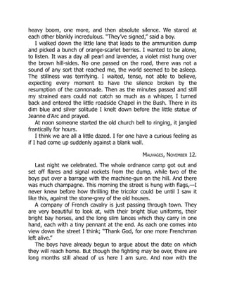 heavy boom, one more, and then absolute silence. We stared at
each other blankly incredulous. “They’ve signed,” said a boy.
I walked down the little lane that leads to the ammunition dump
and picked a bunch of orange-scarlet berries. I wanted to be alone,
to listen. It was a day all pearl and lavender, a violet mist hung over
the brown hill-sides. No one passed on the road, there was not a
sound of any sort that reached me, the world seemed to be asleep.
The stillness was terrifying. I waited, tense, not able to believe,
expecting every moment to have the silence broken by the
resumption of the cannonade. Then as the minutes passed and still
my strained ears could not catch so much as a whisper, I turned
back and entered the little roadside Chapel in the Bush. There in its
dim blue and silver solitude I knelt down before the little statue of
Jeanne d’Arc and prayed.
At noon someone started the old church bell to ringing, it jangled
frantically for hours.
I think we are all a little dazed. I for one have a curious feeling as
if I had come up suddenly against a blank wall.
Mauvages, November 12.
Last night we celebrated. The whole ordnance camp got out and
set off flares and signal rockets from the dump, while two of the
boys put over a barrage with the machine-gun on the hill. And there
was much champagne. This morning the street is hung with flags,—I
never knew before how thrilling the tricolor could be until I saw it
like this, against the stone-grey of the old houses.
A company of French cavalry is just passing through town. They
are very beautiful to look at, with their bright blue uniforms, their
bright bay horses, and the long slim lances which they carry in one
hand, each with a tiny pennant at the end. As each one comes into
view down the street I think; “Thank God, for one more Frenchman
left alive.”
The boys have already begun to argue about the date on which
they will reach home. But though the fighting may be over, there are
long months still ahead of us here I am sure. And now with the
 