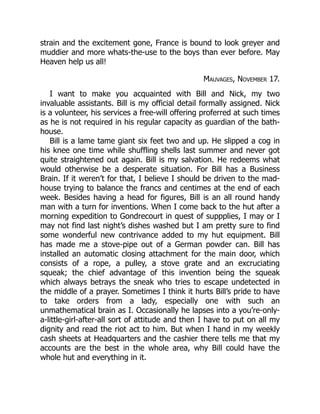 strain and the excitement gone, France is bound to look greyer and
muddier and more whats-the-use to the boys than ever before. May
Heaven help us all!
Mauvages, November 17.
I want to make you acquainted with Bill and Nick, my two
invaluable assistants. Bill is my official detail formally assigned. Nick
is a volunteer, his services a free-will offering proferred at such times
as he is not required in his regular capacity as guardian of the bath-
house.
Bill is a lame tame giant six feet two and up. He slipped a cog in
his knee one time while shuffling shells last summer and never got
quite straightened out again. Bill is my salvation. He redeems what
would otherwise be a desperate situation. For Bill has a Business
Brain. If it weren’t for that, I believe I should be driven to the mad-
house trying to balance the francs and centimes at the end of each
week. Besides having a head for figures, Bill is an all round handy
man with a turn for inventions. When I come back to the hut after a
morning expedition to Gondrecourt in quest of suppplies, I may or I
may not find last night’s dishes washed but I am pretty sure to find
some wonderful new contrivance added to my hut equipment. Bill
has made me a stove-pipe out of a German powder can. Bill has
installed an automatic closing attachment for the main door, which
consists of a rope, a pulley, a stove grate and an excruciating
squeak; the chief advantage of this invention being the squeak
which always betrays the sneak who tries to escape undetected in
the middle of a prayer. Sometimes I think it hurts Bill’s pride to have
to take orders from a lady, especially one with such an
unmathematical brain as I. Occasionally he lapses into a you’re-only-
a-little-girl-after-all sort of attitude and then I have to put on all my
dignity and read the riot act to him. But when I hand in my weekly
cash sheets at Headquarters and the cashier there tells me that my
accounts are the best in the whole area, why Bill could have the
whole hut and everything in it.
 