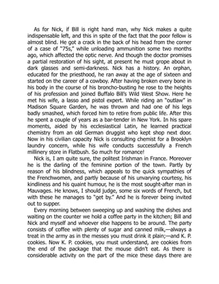 As for Nick, if Bill is right hand man, why Nick makes a quite
indispensable left, and this in spite of the fact that the poor fellow is
almost blind. He got a crack in the back of his head from the corner
of a case of “75s,” while unloading ammunition some two months
ago, which affected the optic nerve. And though the doctor promises
a partial restoration of his sight, at present he must grope about in
dark glasses and semi-darkness. Nick has a history. An orphan,
educated for the priesthood, he ran away at the age of sixteen and
started on the career of a cowboy. After having broken every bone in
his body in the course of his broncho-busting he rose to the heights
of his profession and joined Buffalo Bill’s Wild West Show. Here he
met his wife, a lasso and pistol expert. While riding an “outlaw” in
Madison Square Garden, he was thrown and had one of his legs
badly smashed, which forced him to retire from public life. After this
he spent a couple of years as a bar-tender in New York. In his spare
moments, aided by his ecclesiastical Latin, he learned practical
chemistry from an old German druggist who kept shop next door.
Now in his civilian capacity Nick is consulting chemist for a Brooklyn
laundry concern, while his wife conducts successfully a French
millinery store in Flatbush. So much for romance!
Nick is, I am quite sure, the politest Irishman in France. Moreover
he is the darling of the feminine portion of the town. Partly by
reason of his blindness, which appeals to the quick sympathies of
the Frenchwomen, and partly because of his unvarying courtesy, his
kindliness and his quaint humour, he is the most sought-after man in
Mauvages. He knows, I should judge, some six words of French, but
with these he manages to “get by.” And he is forever being invited
out to supper.
Every morning between sweeping up and washing the dishes and
waiting on the counter we hold a coffee party in the kitchen; Bill and
Nick and myself and whoever else happens to be around. The party
consists of coffee with plenty of sugar and canned milk,—always a
treat in the army as in the messes you must drink it plain;—and K. P.
cookies. Now K. P. cookies, you must understand, are cookies from
the end of the package that the mouse didn’t eat. As there is
considerable activity on the part of the mice these days there are
 