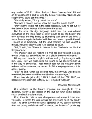 any number of K. P. cookies. And yet I have done my best. Pricked
on by conscience I said to Nick day before yesterday, “Nick do you
suppose you could get me a trap?”
“Certainly Ma’am, I’ll buy one at the store.”
“But wait a minute, do you know the word for mouse-trap?”
“Don’t worry. That’s not in the least necessary.” And he set out for
the General Store Articles Militaire down the street.
But for once his sign language failed him. He was offered
everything in the store from a screw-driver to an egg-beater and
only achieved the trap finally by stumbling over one on the floor. It
was a French trap to be baited with flour and sewed up with thread;
I looked at it skeptically, but the next morning we had caught a
mouse. However today it was K. P. cookies as usual.
“Bill,” I said, “you’ll have to borrow Iodine.” Iodine is the Medical
Sergeant’s cat.
“Aw shucks,” says Bill, “Iodine is a frog cat. She wouldn’t look at a
mouse unless you served it to her on a platter dressed with garlic.”
Bill says no home is complete without a dog. I quite agree with
him. Only, I say, we must catch him young so we can bring him up
in the way he should go. These French dogs for the most part seem
to have neither manners nor morals. So Bill is keeping an eye out for
a likely puppy.
“But,” he said, “when we close up here, the only way we’ll be able
to settle it between us will be to make him into sausages.”
If we ever do get a dog I think I shall call him “Tin Hat” just
because every other dog in the A. E. F. is named “Cognac.”
Mauvages, November 20.
Our relations to the French populace are enough to try a
diplomat. Hardly a day passes in the hut but what some delicate
social or ethical problem arises.
First, there is Louis, a most disreputable old scamp if there ever
was one. He keeps the café across the street and so is my deadly
rival. The other day the old rascal appeared at my counter grinning
from ear to ear, and demanded “bonbons pour le rheum,” producing,
 