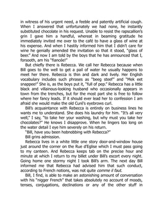 in witness of his urgent need, a feeble and patently artificial cough.
When I answered that unfortunately we had none, he instantly
substituted chocolate in his request. Unable to resist the rapscallion’s
grin I gave him a handful, whereat in beaming gratitude he
immediately invited me over to the café to have a glass of wine at
his expense. And when I hastily informed him that I didn’t care for
wine he genially amended the invitation so that it stood, “glass of
beer.” And now I am told by the boys that he has announced that I,
forsooth, am his “fiancée!”
But chiefly there is Rebecca. We call her Rebecca because when
Bill goes to the well to get a pail of water he usually happens to
meet her there. Rebecca is thin and dark and lively. Her English
vocabulary includes such phrases as “beeg steef” and “Mek eet
snappee!” She is, as the boys put it, “full of pep.” Rebecca has a little
black and villainous-looking husband who occasionally appears in
town from the trenches, but for the most part she is free to follow
where her fancy leads. If it should ever lead her to confession I am
afraid she would make the old Curé’s eyebrows curl.
Bill’s acquaintance with Rebecca is entirely on business lines he
wants me to understand. She does his laundry for him. “It’s all very
well,” I say, “to take her your washing, but why must you take her
chocolates?” He knows I disapprove. When he lingers too long on
the water detail I eye him severely on his return.
“Bill, have you been hobnobbing with Rebecca?”
Bill grins admission.
Rebecca lives in a white little one story door-and-window house
just around the corner on the Rue d’Eglise which I must pass going
to my canteen. And Rebecca keeps tab on the precise hour and
minute at which I return to my billet under Bill’s escort every night.
Going home one stormy night I took Bill’s arm. The next day Bill
informed me that Rebecca had advised him that such conduct,
according to French notions, was not quite comme il faut.
Bill, I find, is able to make an astonishing amount of conversation
with his “nigger French” that takes absolutely no account of moods,
tenses, conjugations, declinations or any of the other stuff in
 
