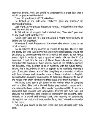 grammar books. And I am afraid he understands a great deal that it
would be just as well he didn’t.
“How did you learn it all?” I asked him.
He looked at me side-wise. “Rebecca gave me lessons,” he
answered grinning.
Last night, as we passed Rebecca’s house, I noticed that her door
was the least bit ajar.
As Bill left me at my gate I admonished him; “Now don’t you stop
to say good-night to Rebecca.”
“Gosh, no!” said Bill, “if I did I’m afraid I might have to hurry or
I’d be late for breakfast.”
Whenever I meet Rebecca on the street she always bows to me
most urbanely.
Nor is Rebecca all my concern in relation to Big Bill. There is also
the pretty girl who lives down the street who undoubtedly would not
be averse to accompanying him to America. Bill stops at her house
every night in order to get a quart of fresh milk for the C. O.’s
breakfast. I bid him be wary of these Franco-American alliances,
citing horrible examples I have known, such as the machine-gunner,
for instance, who, in order to be in harmony with his future family-
in-law, felt it incumbent on him to appear at his wedding wearing a
pair of wooden shoes; and of the doughboy who married a widow
with two children, and, since he knew no French and she no English,
persuaded his company commander to detail an interpreter to live in
the house with them for the first three days after their marriage.
Not many days ago a girl came to my kitchen door in company
with a soldier. She had a United States paymaster’s cheque which
she wished to have cashed. Afterwards I questioned Bill. It seems a
lieutenant had married and afterwards divorced her. She was still
drawing his allotment. She looked so thoroughly the peasant, bare-
headed, in a shawl and shoddy skirt, with nothing to particularly
distinguish her pretty but inexpressive face, that I voiced my wonder
to the boys.
“Oh but you ought to see her when she gets dressed up!” they
said.
 