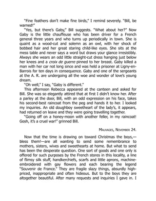 “Fine feathers don’t make fine birds,” I remind severely. “Bill, be
warned!”
“Yes, but there’s Gaby,” Bill suggests. “What about her?” Now
Gaby is the little chauffeuse who has been driver for a French
general three years and who turns up periodically in town. She is
quaint as a wood-cut and solemn as an owl, with her shock of
bobbed hair and her great staring child-like eyes. She sits at the
mess table and never says a word but draws your glance irresistibly.
Always she wears an odd little straight-cut dress hanging just below
her knees and a croix de guerre pinned to her breast. Gaby killed a
man with her car not long since and was held a prisoner at Ligny-en-
Barrois for ten days in consequence. Gaby and one of the sergeants
at the A. R. are undergoing all the woe and wonder of love’s young
dream.
“Oh well,” I say, “Gaby is different.”
This afternoon Rebecca appeared at the canteen and asked for
Bill. She was so elegantly attired that at first I didn’t know her. After
a parley at the door, Bill, with an odd expression on his face, takes
his second-best raincoat from the peg and hands it to her. I looked
my inquiries. An old doughboy sweetheart of the lady’s, it appears,
had returned on leave and they were going travelling together.
“Going off on a honey-moon with another feller, in my raincoat!
Gosh, it’s a cruel war!” grinned Bill.
Mauvages, November 24.
Now that the time is drawing on toward Christmas the boys,—
bless them!—are all wanting to send some remembrance to
mothers, sisters, wives and sweethearts at home. But what to send
has been the desperate question. One sort of goods and one only is
offered for such purposes by the French stores in this locality, a line
of flimsy silk stuff, handkerchiefs, scarfs and little aprons, machine-
embroidered with gay flowers and each bearing the legend
“Souvenir de France.” They are fragile slazy things, absurdly high-
priced, inappropriate and often hideous. But to the boys they are
altogether beautiful. After many requests and inquiries I gave in. I
 