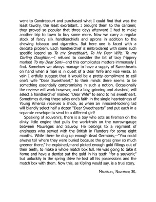went to Gondrecourt and purchased what I could find that was the
least tawdry, the least exorbitant. I brought them to the canteen;
they proved so popular that three days afterward I had to make
another trip to town to buy some more. Now we carry a regular
stock of fancy silk handkerchiefs and aprons in addition to the
chewing tobacco and cigarettes. But here one is faced with a
delicate problem. Each handkerchief is embroidered with some such
specific legend as To my Sweetheart, To My Dear Wife, To my
Darling Daughter,—I refused to consider the bit of lacy frippery
marked To my Dear Son!—and this complicates matters immensely I
find. Somehow we always manage to have a supply of Sweethearts
on hand when a man is in quest of a Dear Wife and vice versa. In
vain I artfully suggest that it would be a pretty compliment to call
one’s wife “Dear Sweetheart,” to their minds there seems to be
something essentially compromising in such a notion. Occasionally
the reverse will work however, and a boy, grinning and abashed, will
select a handkerchief marked “Dear Wife” to send to his sweetheart.
Sometimes during these sales one’s faith in the single heartedness of
Young America receives a shock, as when an innocent-looking lad
will blandly select half a dozen “Dear Sweethearts” and put each in a
separate envelope to send to a different girl!
Speaking of souvenirs, there is a boy who acts as fireman on the
dinky little engine that pulls the work-train on the narrow-gauge
between Mauvages and Sauvoy. He belongs to a regiment of
engineers who served with the British in Flanders for some eight
months. While there he dug up enough dead Germans,—“You could
always tell where they were buried because the grass grew so much
greener there,” he explained,—and picked enough gold fillings out of
their teeth, to make a whole match box full. He was going to take it
home and have a dentist put the gold in his teeth “for a souvenir,”
but unluckily in the spring drive he lost all his possessions and the
match box with them. Now this, as Kipling would say, is a true story.
Mauvages, November 30.
 