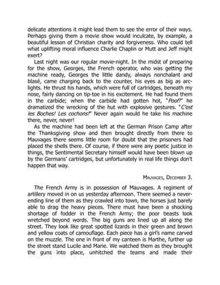 delicate attentions it might lead them to see the error of their ways.
Perhaps giving them a movie show would inculcate, by example, a
beautiful lesson of Christian charity and forgiveness. Who could tell
what uplifting moral influence Charlie Chaplin or Mutt and Jeff might
exert?
Last night was our regular movie-night. In the midst of preparing
for the show, Georges, the French operator, who was getting the
machine ready, Georges the little dandy, always nonchalant and
blasé, came charging back to the counter, his eyes as big as arc-
lights. He thrust his hands, which were full of cartridges, beneath my
nose, fairly dancing on tip-toe in his excitement. He had found them
in the carbide; when the carbide had gotten hot, “Poof!” he
dramatized the wrecking of the hut with explosive gestures. “C’est
les Boches! Les cochons!” Never again would he take his machine
there, never, never!
As the machine had been left at the German Prison Camp after
the Thanksgiving show and then brought directly from there to
Mauvages there seems little room for doubt that the prisoners had
placed the shells there. Of course, if there were any poetic justice in
things, the Sentimental Secretary himself would have been blown up
by the Germans’ cartridges, but unfortunately in real life things don’t
happen that way.
Mauvages, December 3.
The French Army is in possession of Mauvages. A regiment of
artillery moved in on us yesterday afternoon. There seemed a never-
ending line of them as they crawled into town, the horses just barely
able to drag the heavy pieces. There must have been a shocking
shortage of fodder in the French Army; the poor beasts look
wretched beyond words. The big guns are lined up all along the
street. They look like great spotted lizards in their green and brown
and yellow coats of camouflage. Each piece has a girl’s name carved
on the muzzle. The one in front of my canteen is Marthe, further up
the street stand Lucile and Marie. We watched them as they brought
the guns into place, unhitched the teams and made their
 