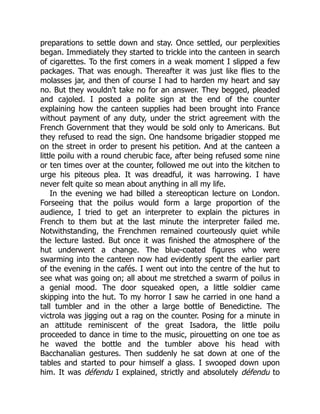 preparations to settle down and stay. Once settled, our perplexities
began. Immediately they started to trickle into the canteen in search
of cigarettes. To the first comers in a weak moment I slipped a few
packages. That was enough. Thereafter it was just like flies to the
molasses jar, and then of course I had to harden my heart and say
no. But they wouldn’t take no for an answer. They begged, pleaded
and cajoled. I posted a polite sign at the end of the counter
explaining how the canteen supplies had been brought into France
without payment of any duty, under the strict agreement with the
French Government that they would be sold only to Americans. But
they refused to read the sign. One handsome brigadier stopped me
on the street in order to present his petition. And at the canteen a
little poilu with a round cherubic face, after being refused some nine
or ten times over at the counter, followed me out into the kitchen to
urge his piteous plea. It was dreadful, it was harrowing. I have
never felt quite so mean about anything in all my life.
In the evening we had billed a stereoptican lecture on London.
Forseeing that the poilus would form a large proportion of the
audience, I tried to get an interpreter to explain the pictures in
French to them but at the last minute the interpreter failed me.
Notwithstanding, the Frenchmen remained courteously quiet while
the lecture lasted. But once it was finished the atmosphere of the
hut underwent a change. The blue-coated figures who were
swarming into the canteen now had evidently spent the earlier part
of the evening in the cafés. I went out into the centre of the hut to
see what was going on; all about me stretched a swarm of poilus in
a genial mood. The door squeaked open, a little soldier came
skipping into the hut. To my horror I saw he carried in one hand a
tall tumbler and in the other a large bottle of Benedictine. The
victrola was jigging out a rag on the counter. Posing for a minute in
an attitude reminiscent of the great Isadora, the little poilu
proceeded to dance in time to the music, pirouetting on one toe as
he waved the bottle and the tumbler above his head with
Bacchanalian gestures. Then suddenly he sat down at one of the
tables and started to pour himself a glass. I swooped down upon
him. It was défendu I explained, strictly and absolutely défendu to
 
