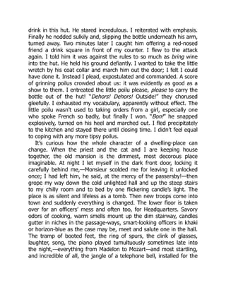 drink in this hut. He stared incredulous. I reiterated with emphasis.
Finally he nodded sulkily and, slipping the bottle underneath his arm,
turned away. Two minutes later I caught him offering a red-nosed
friend a drink square in front of my counter. I flew to the attack
again. I told him it was against the rules to so much as bring wine
into the hut. He held his ground defiantly. I wanted to take the little
wretch by his coat collar and march him out the door; I felt I could
have done it. Instead I plead, expostulated and commanded. A score
of grinning poilus crowded about us: it was evidently as good as a
show to them. I entreated the little poilu please, please to carry the
bottle out of the hut! “Dehors! Dehors! Outside!” they chorused
gleefully. I exhausted my vocabulary, apparently without effect. The
little poilu wasn’t used to taking orders from a girl, especially one
who spoke French so badly, but finally I won. “Bon!” he snapped
explosively, turned on his heel and marched out. I fled precipitately
to the kitchen and stayed there until closing time. I didn’t feel equal
to coping with any more tipsy poilus.
It’s curious how the whole character of a dwelling-place can
change. When the priest and the cat and I are keeping house
together, the old mansion is the dimmest, most decorous place
imaginable. At night I let myself in the dark front door, locking it
carefully behind me,—Monsieur scolded me for leaving it unlocked
once; I had left him, he said, at the mercy of the passersby!—then
grope my way down the cold unlighted hall and up the steep stairs
to my chilly room and to bed by one flickering candle’s light. The
place is as silent and lifeless as a tomb. Then new troops come into
town and suddenly everything is changed. The lower floor is taken
over for an officers’ mess and often too, for Headquarters. Savory
odors of cooking, warm smells mount up the dim stairway, candles
gutter in niches in the passage-ways, smart-looking officers in khaki
or horizon-blue as the case may be, meet and salute one in the hall.
The tramp of booted feet, the ring of spurs, the clink of glasses,
laughter, song, the piano played tumultuously sometimes late into
the night,—everything from Madelon to Mozart—and most startling,
and incredible of all, the jangle of a telephone bell, installed for the
 