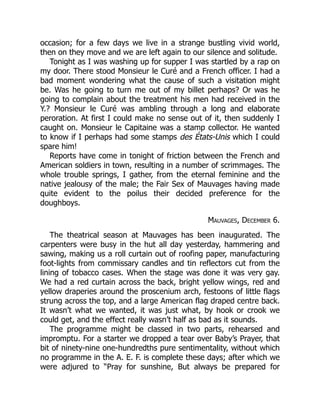 occasion; for a few days we live in a strange bustling vivid world,
then on they move and we are left again to our silence and solitude.
Tonight as I was washing up for supper I was startled by a rap on
my door. There stood Monsieur le Curé and a French officer. I had a
bad moment wondering what the cause of such a visitation might
be. Was he going to turn me out of my billet perhaps? Or was he
going to complain about the treatment his men had received in the
Y.? Monsieur le Curé was ambling through a long and elaborate
peroration. At first I could make no sense out of it, then suddenly I
caught on. Monsieur le Capitaine was a stamp collector. He wanted
to know if I perhaps had some stamps des États-Unis which I could
spare him!
Reports have come in tonight of friction between the French and
American soldiers in town, resulting in a number of scrimmages. The
whole trouble springs, I gather, from the eternal feminine and the
native jealousy of the male; the Fair Sex of Mauvages having made
quite evident to the poilus their decided preference for the
doughboys.
Mauvages, December 6.
The theatrical season at Mauvages has been inaugurated. The
carpenters were busy in the hut all day yesterday, hammering and
sawing, making us a roll curtain out of roofing paper, manufacturing
foot-lights from commissary candles and tin reflectors cut from the
lining of tobacco cases. When the stage was done it was very gay.
We had a red curtain across the back, bright yellow wings, red and
yellow draperies around the proscenium arch, festoons of little flags
strung across the top, and a large American flag draped centre back.
It wasn’t what we wanted, it was just what, by hook or crook we
could get, and the effect really wasn’t half as bad as it sounds.
The programme might be classed in two parts, rehearsed and
impromptu. For a starter we dropped a tear over Baby’s Prayer, that
bit of ninety-nine one-hundredths pure sentimentality, without which
no programme in the A. E. F. is complete these days; after which we
were adjured to “Pray for sunshine, But always be prepared for
 