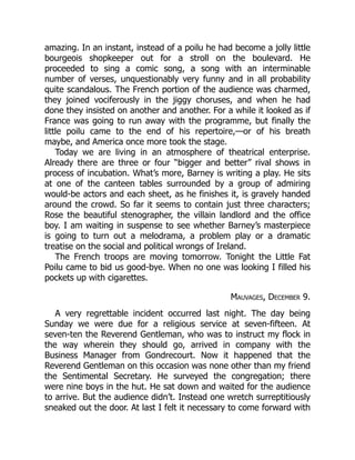 amazing. In an instant, instead of a poilu he had become a jolly little
bourgeois shopkeeper out for a stroll on the boulevard. He
proceeded to sing a comic song, a song with an interminable
number of verses, unquestionably very funny and in all probability
quite scandalous. The French portion of the audience was charmed,
they joined vociferously in the jiggy choruses, and when he had
done they insisted on another and another. For a while it looked as if
France was going to run away with the programme, but finally the
little poilu came to the end of his repertoire,—or of his breath
maybe, and America once more took the stage.
Today we are living in an atmosphere of theatrical enterprise.
Already there are three or four “bigger and better” rival shows in
process of incubation. What’s more, Barney is writing a play. He sits
at one of the canteen tables surrounded by a group of admiring
would-be actors and each sheet, as he finishes it, is gravely handed
around the crowd. So far it seems to contain just three characters;
Rose the beautiful stenographer, the villain landlord and the office
boy. I am waiting in suspense to see whether Barney’s masterpiece
is going to turn out a melodrama, a problem play or a dramatic
treatise on the social and political wrongs of Ireland.
The French troops are moving tomorrow. Tonight the Little Fat
Poilu came to bid us good-bye. When no one was looking I filled his
pockets up with cigarettes.
Mauvages, December 9.
A very regrettable incident occurred last night. The day being
Sunday we were due for a religious service at seven-fifteen. At
seven-ten the Reverend Gentleman, who was to instruct my flock in
the way wherein they should go, arrived in company with the
Business Manager from Gondrecourt. Now it happened that the
Reverend Gentleman on this occasion was none other than my friend
the Sentimental Secretary. He surveyed the congregation; there
were nine boys in the hut. He sat down and waited for the audience
to arrive. But the audience didn’t. Instead one wretch surreptitiously
sneaked out the door. At last I felt it necessary to come forward with
 
