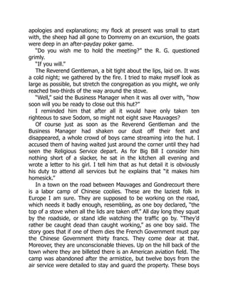 apologies and explanations; my flock at present was small to start
with, the sheep had all gone to Domremy on an excursion, the goats
were deep in an after-payday poker game.
“Do you wish me to hold the meeting?” the R. G. questioned
grimly.
“If you will.”
The Reverend Gentleman, a bit tight about the lips, laid on. It was
a cold night; we gathered by the fire. I tried to make myself look as
large as possible, but stretch the congregation as you might, we only
reached two-thirds of the way around the stove.
“Well,” said the Business Manager when it was all over with, “how
soon will you be ready to close out this hut?”
I reminded him that after all it would have only taken ten
righteous to save Sodom, so might not eight save Mauvages?
Of course just as soon as the Reverend Gentleman and the
Business Manager had shaken our dust off their feet and
disappeared, a whole crowd of boys came streaming into the hut. I
accused them of having waited just around the corner until they had
seen the Religious Service depart. As for Big Bill I consider him
nothing short of a slacker, he sat in the kitchen all evening and
wrote a letter to his girl. I tell him that as hut detail it is obviously
his duty to attend all services but he explains that “it makes him
homesick.”
In a town on the road between Mauvages and Gondrecourt there
is a labor camp of Chinese coolies. These are the laziest folk in
Europe I am sure. They are supposed to be working on the road,
which needs it badly enough, resembling, as one boy declared, “the
top of a stove when all the lids are taken off.” All day long they squat
by the roadside, or stand idle watching the traffic go by. “They’d
rather be caught dead than caught working,” as one boy said. The
story goes that if one of them dies the French Government must pay
the Chinese Government thirty francs. They come dear at that.
Moreover, they are unconscionable thieves. Up on the hill back of the
town where they are billeted there is an American aviation field. The
camp was abandoned after the armistice, but twelve boys from the
air service were detailed to stay and guard the property. These boys
 