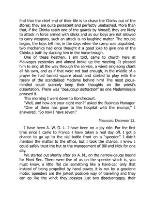 find that the chief end of their life is to chase the Chinks out of the
stores; they are quite persistent and perfectly unabashed. More than
that, if the Chinks catch one of the guards by himself, they are likely
to attack in force armed with sticks and as our boys are not allowed
to carry weapons, such an attack is no laughing matter. The trouble
began, the boys tell me, in the days when the camp was populated;
two mechanics had once thought it a good joke to give one of the
Chinks a bath by ducking him in the horse-trough.
One of these heathen, I am told, came to church here at
Mauvages yesterday and almost broke up the meeting. It pleased
him to sing all the way through the service, a wierd sing-song chant
all his own, and as if that were not bad enough, in the middle of a
prayer he had turned square about and started to play with the
rosary of the scandalized Madame behind him! The most pious-
minded could scarcely keep their thoughts on the priest’s
dissertation. There was “beaucoup distraction” as one Mademoiselle
phrased it.
This morning I went down to Gondrecourt.
“Well, and how are your eight men?” asked the Business Manager.
“One of them has gone to the hospital with the mumps,” I
answered. “So now I have seven.”
Mauvages, December 12.
I have been A. W. O. L. I have been on a joy ride. For the first
time since I came to France I have taken a real day off. I got a
chance to go up to the old battle front on a “speeder.” I didn’t
mention the matter to the office, but I took the chance. I knew I
could safely trust the hut to the management of Bill and Nick for one
day.
We started out shortly after six A. M., on the narrow-gauge bound
for Mont Sec. There were five of us on the speeder which is, you
must know, a little flat car something like a hand-car, only that
instead of being propelled by hand power, it is run by a gasolene
motor. Speeders are the jolliest possible way of travelling and they
can go like the wind: they possess just two disadvantages, their
 
