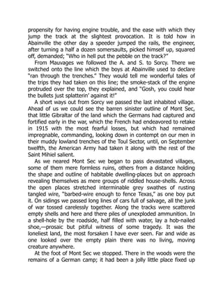 propensity for having engine trouble, and the ease with which they
jump the track at the slightest provocation. It is told how in
Abainville the other day a speeder jumped the rails, the engineer,
after turning a half a dozen somersaults, picked himself up, squared
off, demanded; “Who in hell put the pebble on the track?”
From Mauvages we followed the A. and S. to Sorcy. There we
switched onto the line which the boys at Abainville used to declare
“ran through the trenches.” They would tell me wonderful tales of
the trips they had taken on this line; the smoke-stack of the engine
protruded over the top, they explained, and “Gosh, you could hear
the bullets just splatterin’ against it!”
A short ways out from Sorcy we passed the last inhabited village.
Ahead of us we could see the barren sinister outline of Mont Sec,
that little Gibraltar of the land which the Germans had captured and
fortified early in the war, which the French had endeavored to retake
in 1915 with the most fearful losses, but which had remained
impregnable, commanding, looking down in contempt on our men in
their muddy lowland trenches of the Toul Sector, until, on September
twelfth, the American Army had taken it along with the rest of the
Saint Mihiel salient.
As we neared Mont Sec we began to pass devastated villages,
some of them mere formless ruins, others from a distance holding
the shape and outline of habitable dwelling-places but on approach
revealing themselves as mere groups of riddled house-shells. Across
the open places stretched interminable grey swathes of rusting
tangled wire, “barbed-wire enough to fence Texas,” as one boy put
it. On sidings we passed long lines of cars full of salvage, all the junk
of war tossed carelessly together. Along the tracks were scattered
empty shells and here and there piles of unexploded ammunition. In
a shell-hole by the roadside, half filled with water, lay a hob-nailed
shoe,—prosaic but pitiful witness of some tragedy. It was the
loneliest land, the most forsaken I have ever seen. Far and wide as
one looked over the empty plain there was no living, moving
creature anywhere.
At the foot of Mont Sec we stopped. There in the woods were the
remains of a German camp; it had been a jolly little place fixed up
 