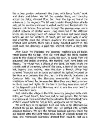 like a beer garden underneath the trees, with fancy “rustic” work
and chairs and tables. We left the speeder there, and tramping
across the fields, climbed Mont Sec. Near the top we found the
entrances to the dugouts. The hill was tunneled through from side to
side, all the corridors and rooms walled, roofed and floored with the
heaviest oak lumber. Everywhere through the passage-ways ran a
perfect network of electric wires. Long stairs led to the different
levels. No furnishings were left except the bunks and some rough
tables. We ate our luncheon of bread, jam and corn willy in what
had evidently been the officers’ quarters; the room was nicely
finished with cement, there was a fancy moulded pattern in bas
relief over the doorway, a pipe-hole showed where a stove had
been.
After lunch we inspected the concrete machine-gun pill-boxes
which dotted the hill-top. Then we went down the steep eastern
slope to the village of Mont Sec. About the town, to judge from the
ploughed and pitted vineyards, the fighting must have been the
fiercest. The village was a village of the dead. We went inside the
church; part of the tower, some of the walls, a little of the roof was
left, beyond that nothing. Near the door a French officer had
scrawled “Maudite soit le boche qui détruit les églises,”—cursed be
the Hun who destroys the churches. In this church, Madame the
Caretaker tells me, the Germans commanded all the male
inhabitants of Mont Sec to assemble. Here they were kept prisoners
for three days and nights. On the fourth day they were marched off
at the bayonet’s point into Germany, and no one has ever heard a
word from them since.
Just outside the village in the little cemetery, ploughed with shell-
holes, we found French, American and German graves. The German
inscriptions all commemorated “heroes dead for the Fatherland;” one
of them vowed, with the help of God, vengeance on the enemy.
We went back to the speeder. As it was early in the afternoon we
decided to go on. Rounding Mont Sec, we passed into German
occupied territory. We saw the famous cabbage patches which fed
our soldiers after the Saint Mihiel drive, and, on a hillock beside the
road, one memorable scarecrow dressed from head to foot as a
 
