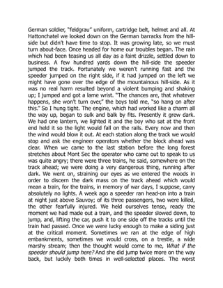 German soldier, “feldgrau” uniform, cartridge belt, helmet and all. At
Hattonchatel we looked down on the German barracks from the hill-
side but didn’t have time to stop. It was growing late, so we must
turn about-face. Once headed for home our troubles began. The rain
which had been teasing us all day as a faint drizzle, settled down to
business. A few hundred yards down the hill-side the speeder
jumped the track. Fortunately we weren’t running fast and the
speeder jumped on the right side, if it had jumped on the left we
might have gone over the edge of the mountainous hill-side. As it
was no real harm resulted beyond a violent bumping and shaking
up; I jumped and got a lame wrist. “The chances are, that whatever
happens, she won’t turn over,” the boys told me, “so hang on after
this.” So I hung tight. The engine, which had worked like a charm all
the way up, began to sulk and balk by fits. Presently it grew dark.
We had one lantern, we lighted it and the boy who sat at the front
end held it so the light would fall on the rails. Every now and then
the wind would blow it out. At each station along the track we would
stop and ask the engineer operators whether the block ahead was
clear. When we came to the last station before the long forest
stretches about Mont Sec the operator who came out to speak to us
was quite angry; there were three trains, he said, somewhere on the
track ahead; we were doing a very dangerous thing, running after
dark. We went on, straining our eyes as we entered the woods in
order to discern the dark mass on the track ahead which would
mean a train, for the trains, in memory of war days, I suppose, carry
absolutely no lights. A week ago a speeder ran head-on into a train
at night just above Sauvoy; of its three passengers, two were killed,
the other fearfully injured. We held ourselves tense, ready the
moment we had made out a train, and the speeder slowed down, to
jump, and, lifting the car, push it to one side off the tracks until the
train had passed. Once we were lucky enough to make a siding just
at the critical moment. Sometimes we ran at the edge of high
embankments, sometimes we would cross, on a trestle, a wide
marshy stream; then the thought would come to me, What if the
speeder should jump here? And she did jump twice more on the way
back, but luckily both times in well-selected places. The worst
 