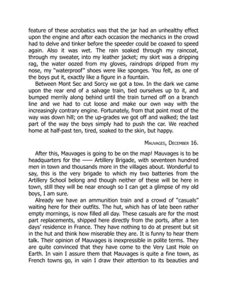 feature of these acrobatics was that the jar had an unhealthy effect
upon the engine and after each occasion the mechanics in the crowd
had to delve and tinker before the speeder could be coaxed to speed
again. Also it was wet. The rain soaked through my raincoat,
through my sweater, into my leather jacket; my skirt was a dripping
rag, the water oozed from my gloves, raindrops dripped from my
nose, my “waterproof” shoes were like sponges. You felt, as one of
the boys put it, exactly like a figure in a fountain.
Between Mont Sec and Sorcy we got a tow. In the dark we came
upon the rear end of a salvage train, tied ourselves up to it, and
bumped merrily along behind until the train turned off on a branch
line and we had to cut loose and make our own way with the
increasingly contrary engine. Fortunately, from that point most of the
way was down hill; on the up-grades we got off and walked; the last
part of the way the boys simply had to push the car. We reached
home at half-past ten, tired, soaked to the skin, but happy.
Mauvages, December 16.
After this, Mauvages is going to be on the map! Mauvages is to be
headquarters for the —— Artillery Brigade, with seventeen hundred
men in town and thousands more in the villages about. Wonderful to
say, this is the very brigade to which my two batteries from the
Artillery School belong and though neither of these will be here in
town, still they will be near enough so I can get a glimpse of my old
boys, I am sure.
Already we have an ammunition train and a crowd of “casuals”
waiting here for their outfits. The hut, which has of late been rather
empty mornings, is now filled all day. These casuals are for the most
part replacements, shipped here directly from the ports, after a ten
days’ residence in France. They have nothing to do at present but sit
in the hut and think how miserable they are. It is funny to hear them
talk. Their opinion of Mauvages is inexpressible in polite terms. They
are quite convinced that they have come to the Very Last Hole on
Earth. In vain I assure them that Mauvages is quite a fine town, as
French towns go, in vain I draw their attention to its beauties and
 