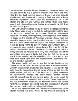 cook-stove with a Sunday Picture Supplement; the driver retired to a
secluded corner to play a game of checkers with one of the boys;
while the Big Chief took his stand out front. I for once back-slid
scandalously, and, instead of occupying a front seat with a deeply
interested expression spread upon my countenance, sat in the
kitchen and ate jam and waffles, the waffles which were heart-
shaped and crisp and heavenly, having been brought by Nick from
his latest supper party.
The Old Gentleman stood out by the stove, the stage proving too
chilly. There was a crowd in the hut. He put his foot in it at the start.
He announced himself as an intimate friend of ex-President
Roosevelt. The boys, sniffing politics, grew suspicious, even hostile.
He began on the scandal of America’s unpreparedness, from that
passed by degrees to the view that Germany was not yet defeated
and as a climax called upon the boys to rise and put themselves on
record as being willing to stay in France until Kingdom come, if
necessary, in order to do the job up brown. The boys did not rise.
Instead they heckled the Old Gentleman until he grew as red as a
turkey-cock and so indignant as to fairly wax speechless. One of the
ammunition train boys, a husky lad who, they tell me, is an old
guard house standby, led the opposition. Out in the kitchen you
could have heard a pin drop. The Entertainment Department and I
sat and stared at each other.
The whole trouble as I saw it, was that the Old Gentleman had
slipped up on his dates. He was giving them a Before-November-
Eleventh speech when it was after the eleventh. It was as if he had
quite failed to comprehend that at eleven o’clock on that date the
whole psychological outlook of the American doughboy underwent
an instantaneous change. His entire mental horizon became
forthwith concentrated to one burning point,—the desire which he
expresses simply but adequately in the words; “I want to go home!”
And not ex-President Roosevelt, nor President Wilson, nor General
Pershing, nor anybody else could make him interested in anything
that was not remotely, at least, related to that issue.
At last the agony was over. The Old Gentleman came back to the
kitchen mopping his brow. When he had finished expressing his
 