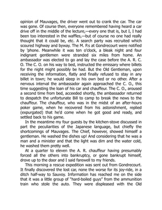 opinion of Mauvages, the driver went out to crank the car. The car
was gone. Of course then, everyone remembered having heard a car
drive off in the middle of the lecture,—every one that is, but I, I had
been too interested in the waffles,—but of course no one had really
thought that it could be, etc. A search party was recruited which
scoured highway and byway. The M. P.s at Gondrecourt were notified
by ’phone. Meanwhile it was ten o’clock, a bleak night and four
indignant gentlemen were stranded six miles from home. An
ambassador was elected to go and lay the case before the A. R. C.
O. The C. O. on his way to bed, instructed the emissary where billets
for the night might possibly be had. But the Old Gentleman, upon
receiving the information, flatly and finally refused to stay in any
billet in town; he would sleep in his own bed or no other. After a
nervous interval the ambassador again approached the C. O., this
time suggesting the loan of his car and chauffeur. The C. O., aroused
a second time from bed, acceeded shortly, the ambassador returned
to despatch the unfortunate Bill to camp to break the news to the
chauffeur. The chauffeur, who was in the midst of an after-hours
poker game, when he recovered from his astonishment, replied
(expurgated) that he’d come when he got good and ready, and
settled back to his game.
In the meantime my four guests by the kitchen-stove discussed in
part the peculiarities of the Japanese language, but chiefly the
shortcomings of Mauvages. The Chief, however, showed himself a
gentleman. He washed the dishes up! And considering that he was a
man and a minister and that the light was dim and the water cold,
he washed them pretty well.
At a quarter to eleven the A. R. chauffeur having presumably
forced all the others into bankruptcy, or gone bankrupt himself,
drove up to the door and I said farewell to my friends.
This morning a rescue expedition was sent out from Gondrecourt.
It finally discovered the lost car, none the worse for its joy-ride, in a
ditch half-way to Sauvoy. Information has reached me on the side
that it was a little group of “hard-boiled guys” from the ammunition
train who stole the auto. They were displeased with the Old
 