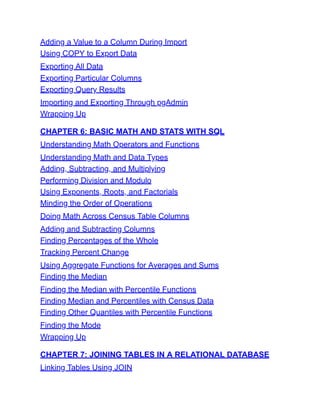 Adding a Value to a Column During Import
Using COPY to Export Data
Exporting All Data
Exporting Particular Columns
Exporting Query Results
Importing and Exporting Through pgAdmin
Wrapping Up
CHAPTER 6: BASIC MATH AND STATS WITH SQL
Understanding Math Operators and Functions
Understanding Math and Data Types
Adding, Subtracting, and Multiplying
Performing Division and Modulo
Using Exponents, Roots, and Factorials
Minding the Order of Operations
Doing Math Across Census Table Columns
Adding and Subtracting Columns
Finding Percentages of the Whole
Tracking Percent Change
Using Aggregate Functions for Averages and Sums
Finding the Median
Finding the Median with Percentile Functions
Finding Median and Percentiles with Census Data
Finding Other Quantiles with Percentile Functions
Finding the Mode
Wrapping Up
CHAPTER 7: JOINING TABLES IN A RELATIONAL DATABASE
Linking Tables Using JOIN
 