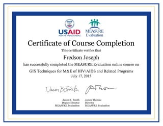  
  
  
  
  
  
  
  
  
  
  
  
  
  
  
  
  
  
  
  
  
  
     
  
  
Certificate of Course Completion
This certificate verifies that
has successfully completed the MEASURE Evaluation online course on
Jason B. Smith
Deputy Director
MEASURE Evaluation
James Thomas
Director
MEASURE Evaluation
Fredson Joseph
GIS Techniques for M&E of HIV/AIDS and Related Programs
July 17, 2015
Powered by TCPDF (www.tcpdf.org)
 