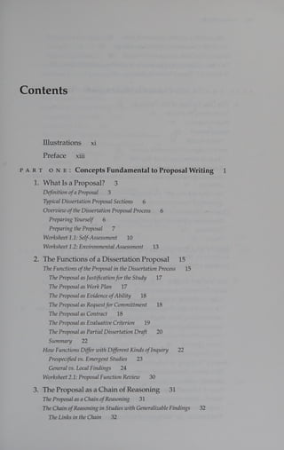 Contents
Illustrations xi
Preface xiii
PART ONE: Concepts Fundamental to Proposal Writing 1
1. WhatIsaProposal? 3
Definition of a Proposal 3
Typical Dissertation Proposal Sections 6
Overview ofthe Dissertation Proposal Process 6
Preparing Yourself 6
Preparing the Proposal z
Worksheet 1.1: Self-Assessment 10
Worksheet 1.2: Environmental Assessment 13
2. The Functions of a Dissertation Proposal 15
The Functions ofthe Proposal in the Dissertation Process 15
The Proposal as Justification for the Study 17
The Proposal as Work Plan 17
The Proposal as Evidence ofAbility 18
The Proposal as Request for Committment 18
The Proposalas Contract 18
The Proposal as Evaluative Criterion 19
The Proposal as Partial Dissertation Draft 20
Summary 22
How Functions Differ with Different Kinds ofInquiry 22
Prespecified vs. Emergent Studies 23
General vs. Local Findings 24
Worksheet 2.1: Proposal Function Review 30
3. The Proposal as a Chain of Reasoning 31
The Proposal as a Chain ofReasoning 31
The Chain ofReasoning in Studies with Generalizable Findings 32
The Links in the Chain 32
 