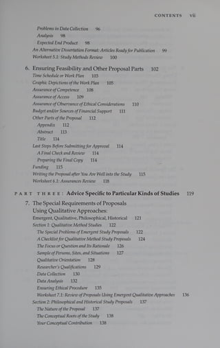 CONTENTS vii
Problems in Data Collection 96
Analysis 98
Expected End Product 98
An Alternative Dissertation Format: Articles Ready for Publication 99
Worksheet 5.1: Study Methods Review 100
6. Ensuring Feasibility and Other Proposal Parts 102
Time Schedule or Work Plan 103
Graphic Depictions ofthe Work Plan 105
Assurance ofCompetence 108
Assurance ofAccess 109
Assurance ofObservance ofEthical Considerations 110
Budget and/or Sources ofFinancial Support 111
Other Parts ofthe Proposal 112
Appendix 112
Abstract 113
Title 114
Last Steps Before Submitting for Approval 114
A Final Check and Review 114
Preparing the Final Copy 114
Funding 115
Writing the Proposal after You Are Well into the Study 115
Worksheet 6.1: Assurances Review 118
PART THREE: Advice Specific to Particular Kinds of Studies 119
7. The Special Requirements of Proposals
Using Qualitative Approaches:
Emergent, Qualitative, Philosophical, Historical 121
Section 1: Qualitative Method Studies 122
The Special Problems ofEmergent Study Proposals 122
A Checklist for Qualitative Method Study Proposals 124
The Focus or Question and Its Rationale 126
Sample ofPersons, Sites, and Situations 127
Qualitative Orientation 128
Researcher’s Qualifications 129
Data Collection 130
Data Analysis 132
Ensuring Ethical Procedure 135
Worksheet 7.1: Review ofProposals Using Emergent Qualitative Approaches 136
Section 2: Philosophical and Historical Study Proposals 137
The Nature ofthe Proposal 137
The Conceptual Roots ofthe Study 138
Your Conceptual Contribution 138
 