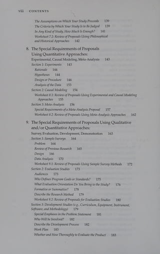 vill CONTENTS
The Assumptions on Which Your Study Proceeds 139
The Criteria by Which Your Study Is to Be Judged = 139
In Any Kind ofStudy, How Much Is Enough? 141
Worksheet 7.2: Review ofProposals Using Philosophical
and Historical Approaches 142
8. The Special Requirements of Proposals
Using Quantitative Approaches:
Experimental, Causal Modeling, Meta-Analysis 143
Section 1: Experiments 143
Rationale 144
Hypotheses 144
Design or Procedure 144
Analysis ofthe Data 153
Section 2: Causal Modeling 154
Worksheet 8.1: Review ofProposals Using Experimental and Causal Modeling
Approaches 155
Section 3: Meta-Analysis 156
Special Requirements of a Meta-Analysis Proposal 157
Worksheet 8.2: Review ofProposals Using Meta-Analysis Approaches 162
. The Special Requirements of Proposals Using Qualitative
and/or Quantitative Approaches:
Survey, Evaluation, Development, Demonstration 163
Section 1: Sample Surveys 164
Problem 164
Review ofPrevious Research 165
Design 166
Data Analysis 170
Worksheet 9.1: Review ofProposals Using Sample Survey Methods 172
Section 2: Evaluation Studies 173
Audiences 173
Who Defines Program Goals or Standards? 175
What Evaluation Orientation Do You Bring to the Study? 176
Formative or Summative? 178
Describe the Research Method 179
Worksheet 9.2: Review ofProposals for Evaluation Studies 180
Section 3; Development Studies (e.g., Curriculum, Equipment, Instrument
Software, and Methodology) 179
Special Emphases in the Problem Statement 181
Who Will be Involved? 182
Describe the Development Process 182
Work Plan 183
Whether and How Thoroughly to Evaluate the Product 183
yf
 