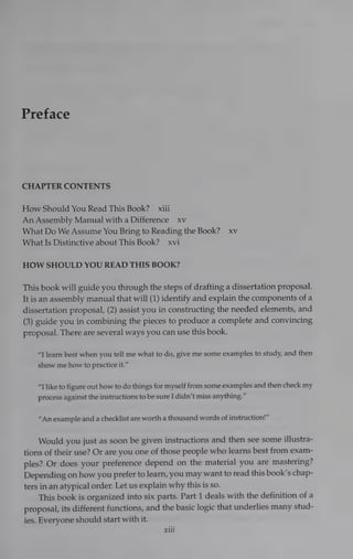 Preface
CHAPTER CONTENTS
How Should You Read This Book? —xiii
An Assembly Manual witha Difference xv
What Do We Assume You Bring to Reading the Book? xv
What Is Distinctive about This Book? xvi
HOW SHOULD YOU READ THIS BOOK?
This book will guide you through the steps of drafting a dissertation proposal.
It is an assembly manual that will (1) identify and explain the components of a
dissertation proposal, (2) assist you in constructing the needed elements, and
(3) guide you in combining the pieces to produce a complete and convincing
proposal. There are several ways you can use this book.
“T learn best when you tell me what to do, give me some examples to study, and then
show me how to practice it.”
“7 like to figure out how to do things for myself from some examples and then check my
process against the instructions to be sure I didn’t miss anything.”
“An example and achecklist are worth a thousand words of instruction!”
Would you just as soon be given instructions and then see some illustra-
tions of their use? Or are you one of those people who learns best from exam-
ples? Or does your preference depend on the material you are mastering?
Depending on how you prefer to learn, you may want to read this book’s chap-
ters in an atypical order. Let us explain why this is so.
This book is organized into six parts. Part 1 deals with the definition of a
proposal, its different functions, and the basic logic that underlies many stud-
ies. Everyone should start with it.
xiti
 
