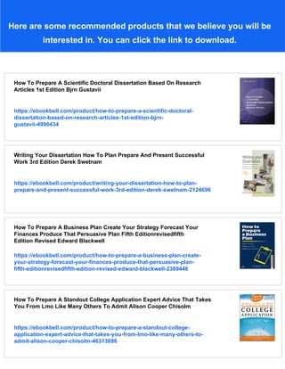 Here are some recommended products that we believe you will be
interested in. You can click the link to download.
How To Prepare A Scientific Doctoral Dissertation Based On Research
Articles 1st Edition Bjrn Gustavii
https://ebookbell.com/product/how-to-prepare-a-scientific-doctoral-
dissertation-based-on-research-articles-1st-edition-bjrn-
gustavii-4990434
Writing Your Dissertation How To Plan Prepare And Present Successful
Work 3rd Edition Derek Swetnam
https://ebookbell.com/product/writing-your-dissertation-how-to-plan-
prepare-and-present-successful-work-3rd-edition-derek-swetnam-2124696
How To Prepare A Business Plan Create Your Strategy Forecast Your
Finances Produce That Persuasive Plan Fifth Editionrevisedfifth
Edition Revised Edward Blackwell
https://ebookbell.com/product/how-to-prepare-a-business-plan-create-
your-strategy-forecast-your-finances-produce-that-persuasive-plan-
fifth-editionrevisedfifth-edition-revised-edward-blackwell-2389446
How To Prepare A Standout College Application Expert Advice That Takes
You From Lmo Like Many Others To Admit Alison Cooper Chisolm
https://ebookbell.com/product/how-to-prepare-a-standout-college-
application-expert-advice-that-takes-you-from-lmo-like-many-others-to-
admit-alison-cooper-chisolm-46313696
 