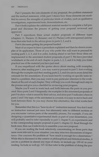 Xiv PREFACE
Part 2 presents the core elements of any proposal, the problem statement
and the method statement, while part 3 shows how those elements are modi-
fied to convey the strengths of particular kinds of studies, such as qualitative
investigations, experimental tests, demonstrations, etc.
Part 4 both explains the additional material needed to complete a full pro-
posal and discusses the process of getting your proposal reviewed and
approved.
Part 5 reproduces three actual student proposals of different types
(chapters: 11, Warters; 12, Beissner; and 13, Phelan) with interspersed annota-
tions that refer back to the advice given in parts 2, 3, and 4.
Part 6 discusses getting the proposal funded.
Most of us expect to have a procedure explained and then be shown exam-
ples of its application. Those of you who prefer this will want to proceed by
reading parts 1, 2, 3, and 4 in order, looking ahead to see how those ideas are
implemented in the annotated student proposals of part 5. We have provided
worksheets at the end of each chapter in parts 1, 2, 3, and 4 to help you make
practical use of the material you have just read.
If you empathized with the quotes above about starting with examples,
however, after reading part 1, you may want to proceed to part 5, first working
through the examples and then reading parts 2, 3, and 4 to see in more detail the
rationale for the annotations. If you learn best by working on specific tasks re-
lated to a problem, then you may want to pay particular attention to the work-
sheets at the end of each chapter. They will help you work through each step in
the process and give you a checklist for reviewing your progress.
Maybe you'll want to work back and forth between the parts as you pro-
ceed. Since parts 2 and 3 frequently cite examples in the annotated proposals of
part 5 to show what is meant by their advice, and since part 5 indicates where in
parts 2 and 3 the topic of the annotation is covered, it is easy to move back and
forth between them. So you may choose this alternative. See what works best
for you.
Remember that this is a “how-to-do-it” instruction manual. You don’t read
an instruction manual just once, but alternately refer to different sections as
you encounter various parts of the assembly process. For example, if you are
designing a quantitative experimental study as part of your dissertation, you
will probably need to refer repeatedly to part 3, chapter 8, on experiments and
to the corresponding sample proposal in part 5, chapter 12. Read through the
book once, then use it selectively to assemble your own proposal.
If you are reading the book selectively, concentrating on those parts that
seem most relevant to your situation, you may miss two discussions of impor-
tance. One concerns the problem of “how much is enough for a dissertation.”
While this is discussed in the context of philosophical and historical studies, it
can be a problem in almost any type of study, so include pp. 139-41 in your
reading. Include as well pp. 115-16 that refer to the problem of doing the pro-
 