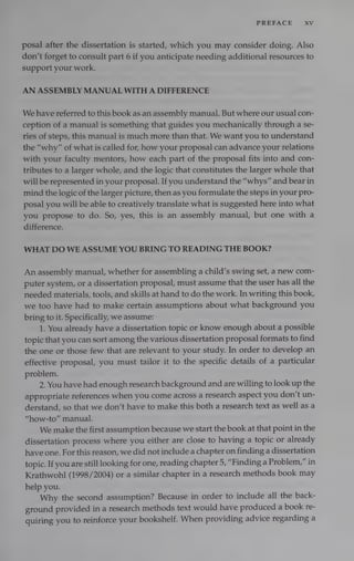 PREFACE XV
posal after the dissertation is started, which you may consider doing. Also
don’t forget to consult part 6 if you anticipate needing additional resources to
support your work.
AN ASSEMBLY MANUAL WITH A DIFFERENCE
We have referred to this book as an assembly manual. But where our usual con-
ception of a manual is something that guides you mechanically through a se-
ries of steps, this manual is much more than that. We want you to understand
the “why” of what is called for, how your proposal can advance your relations
with your faculty mentors, how each part of the proposal fits into and con-
tributes to a larger whole, and the logic that constitutes the larger whole that
will be represented in your proposal. If you understand the “whys” and bear in
mind the logic of the larger picture, then as you formulate the steps in your pro-
posal you will be able to creatively translate what is suggested here into what
you propose to do. So, yes, this is an assembly manual, but one with a
difference.
WHAT DO WE ASSUME YOU BRING TO READING THE BOOK?
An assembly manual, whether for assembling a child’s swing set, a new com-
puter system, or a dissertation proposal, must assume that the user has all the
needed materials, tools, and skills at hand to do the work. In writing this book,
we too have had to make certain assumptions about what background you
bring to it. Specifically, we assume:
1. You already have a dissertation topic or know enough about a possible
topic that you can sort among the various dissertation proposal formats to find
the one or those few that are relevant to your study. In order to develop an
effective proposal, you must tailor it to the specific details of a particular
problem.
2. You have had enough research background and are willing to look up the
appropriate references when you come across a research aspect you don’t un-
derstand, so that we don’t have to make this both a research text as well as a
“how-to” manual.
We make the first assumption because we start the book at that point in the
dissertation process where you either are close to having a topic or already
have one. For this reason, we did not include a chapter on finding a dissertation
topic. If you are still looking for one, reading chapter 5, “Finding a Problem,” in
Krathwohl (1998/2004) or a similar chapter in a research methods book may
help you.
Why the second assumption? Because in order to include all the back-
ground provided in a research methods text would have produced a book re-
quiring you to reinforce your bookshelf. When providing advice regarding a
 