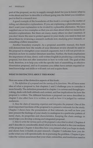 XVi PREFACE
part of the proposal, we try to supply enough detail for you to know what to
write about and how to describe it without going into the detail you would ex-
pect to find in a research text.
A good example of the boundaries of this book’s coverage is the matter of
ruling out alternative explanations. If you are explaining a phenomenon, you
don’t want your explanation to be rivaled by a plausible alternative. We have
supplied one or two examples so that you are clear about what we mean by al-
ternative explanations. But there are many, many others we don’t mention. If
you don’t know the ones to protect against in your study, you need to find out
about them by reviewing a research methods text, studying prior research, or
consulting a fellow researcher.
Another boundary example: As a proposal assembly manual, this book
will demonstrate how the results of your literature review should be used in
the proposal to strengthen your research argument, but it will not provide in-
struction on how to conduct literature searches. Further, the book emphasizes
the importance of clear, direct, well-written English in producing a convincing
proposal, but does not offer instruction in how to write well. The goal of this
book, therefore, is to help you with the specific task of assembling an effective
dissertation proposal, and so it assumes you either have certain required re-
lated knowledge and skills or will seek out and acquire them.
WHAT IS DISTINCTIVE ABOUT THIS BOOK?
Here are some of the distinctive aspects of this book:
1. The definition ofa proposal and the variety ofits functions. We all have some
idea of what a proposal is, but chapters 1 and 2 challenge you to consider it
more broadly. The definition presented in chapter 1 is curious and thought pro-
voking, deals with both attitude and content, and has implications for how the
proposal is written. The different functions a proposal can serve described in
chapter 2 also affect how it is written, as well as how it is judged by various
audiences.
2. How the chain ofreasoning organizes and integrates the proposal. One of the
most important functions of the proposal is to present a rationale for the study.
Chapter 3 shows how the presentation of that rationale (as well as how you
later present the findings of your study) is analogous to a particular pattern of
metal chain, its properties and characteristics. Keeping the chain analogy in
mind helps you develop a strong and integrated proposal.
3. How to write the various parts ofthe proposal is described in detail. Chapters 4
and 5 describe in considerable detail what is to be included in the core sections
of the proposal. Chapter 4 describes how you present what you hope to study
and shows how it builds on past research. Chapter 5 indicates how you de-
scribe what you will operationally do in pursuing the problem. Chapter 6 pro-
vides the various assurances that your chair, committee, and institution need in
 
