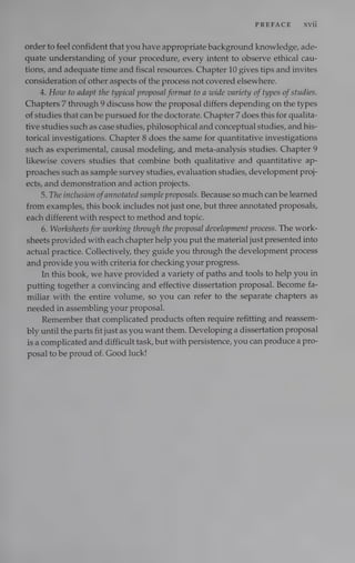 PREFACE xvii
order to feel confident that you have appropriate background knowledge, ade-
quate understanding of your procedure, every intent to observe ethical cau-
tions, and adequate time and fiscal resources. Chapter 10 gives tips and invites
consideration of other aspects of the process not covered elsewhere.
4. How to adapt the typical proposal format to a wide variety of types ofstudies.
Chapters 7 through 9 discuss how the proposal differs depending on the types
of studies that can be pursued for the doctorate. Chapter 7 does this for qualita-
tive studies such as case studies, philosophical and conceptual studies, and his-
torical investigations. Chapter 8 does the same for quantitative investigations
such as experimental, causal modeling, and meta-analysis studies. Chapter 9
likewise covers studies that combine both qualitative and quantitative ap-
proaches such as sample survey studies, evaluation studies, development proj-
ects, and demonstration and action projects.
5. The inclusion ofannotated sample proposals. Because so much can be learned
from examples, this book includes not just one, but three annotated proposals,
each different with respect to method and topic.
6. Worksheets for working through the proposal development process. The work-
sheets provided with each chapter help you put the material just presented into
actual practice. Collectively, they guide you through the development process
and provide you with criteria for checking your progress.
In this book, we have provided a variety of paths and tools to help you in
putting together a convincing and effective dissertation proposal. Become fa-
miliar with the entire volume, so you can refer to the separate chapters as
needed in assembling your proposal.
Remember that complicated products often require refitting and reassem-
bly until the parts fit just as you want them. Developing a dissertation proposal
is a complicated and difficult task, but with persistence, you can produce a pro-
posal to be proud of. Good luck!
 