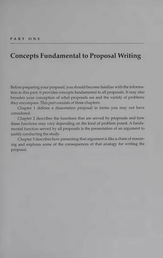 PART ONE
Concepts Fundamental to Proposal Writing
Before preparing your proposal, you should become familiar with the informa-
tion in this part; it provides concepts fundamental to all proposals. It may also
broaden your conception of what proposals are and the variety of problems
they encompass. This part consists of three chapters:
Chapter 1 defines a dissertation proposal in terms you may not have
considered.
Chapter 2 describes the functions that are served by proposals and how
these functions may vary depending on the kind of problem posed. A funda-
mental function served by all proposals is the presentation of an argument to
justify conducting the study.
Chapter 3 describes how presenting that argument is like a chain of reason-
ing and explores some of the consequences of that analogy for writing the
proposal.
 