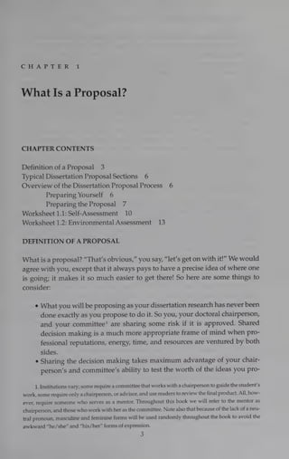 Cre
AD Relers Re 1
What Is a Proposal?
CHAPTER CONTENTS
Definition of a Proposal 3
Typical Dissertation Proposal Sections 6
Overview of the Dissertation Proposal Process 6
Preparing Yourself 6
Preparing the Proposal 7
Worksheet 1.1: Self-Assessment 10
Worksheet 1.2: Environmental Assessment 13
DEFINITION OF A PROPOSAL
What is a proposal? “That’s obvious,” you say, “let’s get on with it!” We would
agree with you, except that it always pays to have a precise idea of where one
is going; it makes it so much easier to get there! So here are some things to
consider:
e What you will be proposing as your dissertation research has never been
done exactly as you propose to do it. So you, your doctoral chairperson,
and your committee! are sharing some risk if it is approved. Shared
decision making is a much more appropriate frame of mind when pro-
fessional reputations, energy, time, and resources are ventured by both
sides.
e Sharing the decision making takes maximum advantage of your chair-
person’s and committee’s ability to test the worth of the ideas you pro-
1. Institutions vary; some require a committee that works with a chairperson to guide the student’s
work, some require only a chairperson, or advisor, and use readers to review the final product. All, how-
ever, require someone who serves as a mentor. Throughout this book we will refer to the mentor as
chairperson, and those who work with her as the committee. Note also that because of the lack of a neu-
tral pronoun, masculine and feminine forms will be used randomly throughout the book to avoid the
awkward “he/she” and “his/her” forms of expression.
3
 