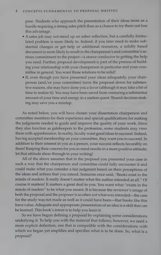 4 CONCEPTS FUNDAMENTAL TO PROPOSAL WRITING
pose. Students who approach the presentation of their ideas more as a
hurdle requiring a strong sales pitch than as a chance to try them out lose
this advantage.
A sales job may not stand up on sober reflection, but a carefully formu-
lated problem is more likely to. Indeed, if you later need to make sub-
stantial changes or get help or additional resources, a solidly based
document is more likely to result in the chairperson’s and committee’s se-
rious commitment to the project—a stance conducive to getting the help
you need. Further, proposal development is part of the process of build-
ing your relationship with your chairperson in particular and your com-
mittee in general. You want those relations to be solid!
If, even though you have presented your ideas adequately, your chair-
person (and/or your committee) turns the proposal down for substan-
tive reasons, she may have done you a favor (although it may take a bit of
time to realize it). You may have been saved from venturing a substantial
amount of your time and energy in a useless quest. Shared decision mak-
ing may save you a misstep.
As noted below, you will have chosen your dissertation chairperson and
committee members for their experience and special qualifications for making
the judgments needed to guide and improve the quality of your work. Since
they also function as gatekeepers to the profession, some students may view
them with apprehension. In reality, faculty want good ideas to succeed. Indeed,
having accepted membership on your committee, they want you to succeed. In
addition to their interest in you as a person, your success reflects favorably on
them! Keeping their concern for you in mind results in a more positive attitude;
let that attitude show through in your writing!
All of the above assumes that in the proposal you presented your case in
such a way that the chairperson and committee could fully encounter it and
could make what you consider a fair judgment based on their perceptions of
the ideas and actions that you intend. Someone once said, “Books exist in the
minds of readers. It really doesn’t matter what the author intended at all.” Of
course it matters! It matters a great deal to you. You want what “exists in the
minds of readers” to be what you meant. It is because the reviewer’s image of
both the proposal and the proposer is so often not what was intended—the case
for the study was not made as well as it could have been—that books like this
have value. Adequate and appropriate presentation of an idea is a skill that can
be learned. This book’s intent is to help you learn it.
So we have begun defining a proposal by explaining some considerations
underlying it. To help you with the material that follows, however, we need a
more explicit definition, one that is compatible with the considerations with
which we began yet amplifies and specifies what is to be done. So, what is a
proposal?
 