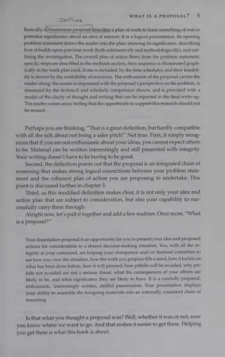in WHAT IS A PROPOSAL? 5
‘Detina.
——
Basically, adissertation proposal describes a plan of work to learn something of real or
potential significance about an area of interest. It is a logical presentation. Its opening
problem statement draws the reader into the plan: showing its significance, describing
how it builds upon previous work (both substantively and methodologically), and out-
lining the investigation. The overall plan of action flows from the problem statement:
specific steps are described in the methods section, their sequence is illuminated graph-
ically in the work plan (and, if one is included, by the time schedule), and their feasibil-
ity is shown by the availability of resources. The enthusiasm of the proposal carries the
reader along; the reader is impressed with the proposal’s perspective on the problem, is
reassured by the technical and scholarly competence shown, and is provided with a
model of the clarity of thought and writing that can be expected in the final write-up.
The reader comes away feeling that the opportunity to support this research should not
be missed.
Perhaps you are thinking, “That is a great definition, but hardly compatible
with all the talk about not being a sales pitch!” Not true. First, it simply recog-
nizes that if you are not enthusiastic about your ideas, you cannot expect others
to be. Material can be written interestingly and still presented with integrity.
Your writing doesn’t have to be boring to be good.
Second, the definition points out that the proposal is an integrated chain of
reasoning that makes strong logical connections between your problem state-
ment and the coherent plan of action you are proposing to undertake. This
point is discussed further in chapter 3.
Third, as this modified definition makes clear, it is not only your idea and
action plan that are subject to consideration, but also your capability to suc-
cessfully carry them through.
Alright now, let’s pull it together and add a few realities. Once more, “What
is a proposal?”
Your dissertation proposal is an opportunity for you to present your idea and proposed
actions for consideration in a shared decision-making situation. You, with all the in-
tegrity at your command, are helping your chairperson and/or doctoral committee to
see how you view the situation, how the work you propose fills a need, how it builds on
what has been done before, how it will proceed, how pitfalls will be avoided, why pit-
falls not avoided are not a serious threat, what the consequences of your efforts are
likely to be, and what significance they are likely to have. It is a carefully prepared,
enthusiastic, interestingly written, skillful presentation. Your presentation displays
your ability to assemble the foregoing materials into an internally consistent chain of
reasoning.
Is that what you thought a proposal was? Well, whether it was or not, now
you know where we want to go. And that makes it easier to get there. Helping
you get there is what this book is about.
 
