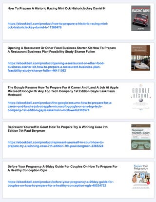 How To Prepare A Historic Racing Mini Cck Historiclackey Daniel H
https://ebookbell.com/product/how-to-prepare-a-historic-racing-mini-
cck-historiclackey-daniel-h-11368476
Opening A Restaurant Or Other Food Business Starter Kit How To Prepare
A Restaurant Business Plan Feasibility Study Sharon Fullen
https://ebookbell.com/product/opening-a-restaurant-or-other-food-
business-starter-kit-how-to-prepare-a-restaurant-business-plan-
feasibility-study-sharon-fullen-46411562
The Google Resume How To Prepare For A Career And Land A Job At Apple
Microsoft Google Or Any Top Tech Company 1st Edition Gayle Laakmann
Mcdowell
https://ebookbell.com/product/the-google-resume-how-to-prepare-for-a-
career-and-land-a-job-at-apple-microsoft-google-or-any-top-tech-
company-1st-edition-gayle-laakmann-mcdowell-2385578
Represent Yourself In Court How To Prepare Try A Winning Case 7th
Edition 7th Paul Bergman
https://ebookbell.com/product/represent-yourself-in-court-how-to-
prepare-try-a-winning-case-7th-edition-7th-paul-bergman-2365224
Before Your Pregnancy A 90day Guide For Couples On How To Prepare For
A Healthy Conception Ogle
https://ebookbell.com/product/before-your-pregnancy-a-90day-guide-for-
couples-on-how-to-prepare-for-a-healthy-conception-ogle-48524722
 