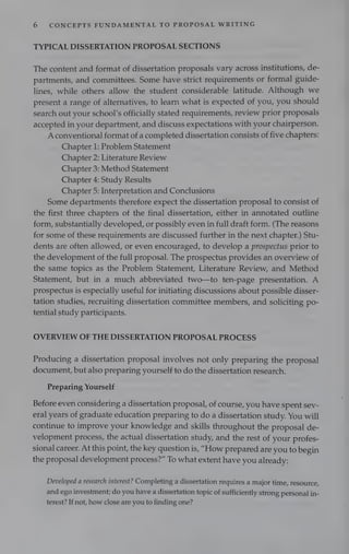 6 CONCEPTS FUNDAMENTAL TO PROPOSAL WRITING
TYPICAL DISSERTATION PROPOSAL SECTIONS
The content and format of dissertation proposals vary across institutions, de-
partments, and committees. Some have strict requirements or formal guide-
lines, while others allow the student considerable latitude. Although we
present a range of alternatives, to learn what is expected of you, you should
search out your school’s officially stated requirements, review prior proposals
accepted in your department, and discuss expectations with your chairperson.
A conventional format of a completed dissertation consists of five chapters:
Chapter 1: Problem Statement
Chapter 2: Literature Review
Chapter 3: Method Statement
Chapter 4: Study Results
Chapter 5: Interpretation and Conclusions
Some departments therefore expect the dissertation proposal to consist of
the first three chapters of the final dissertation, either in annotated outline
form, substantially developed, or possibly even in full draft form. (The reasons
for some of these requirements are discussed further in the next chapter.) Stu-
dents are often allowed, or even encouraged, to develop a prospectus prior to
the development of the full proposal. The prospectus provides an overview of
the same topics as the Problem Statement, Literature Review, and Method
Statement, but in a much abbreviated two—to ten-page presentation. A
prospectus is especially useful for initiating discussions about possible disser-
tation studies, recruiting dissertation committee members, and soliciting po-
tential study participants.
OVERVIEW OF THE DISSERTATION PROPOSAL PROCESS
Producing a dissertation proposal involves not only preparing the proposal
document, but also preparing yourself to do the dissertation research.
Preparing Yourself
Before even considering a dissertation proposal, of course, you have spent sev-
eral years of graduate education preparing to do a dissertation study. You will
continue to improve your knowledge and skills throughout the proposal de-
velopment process, the actual dissertation study, and the rest of your profes-
sional career. At this point, the key question is, “How prepared are you to begin
the proposal development process?” To what extent have you already:
Developed a research interest? Completing a dissertation requires a major time, resource,
and ego investment; do you have a dissertation topic of sufficiently strong personal in-
terest? If not, how close are you to finding one?
 